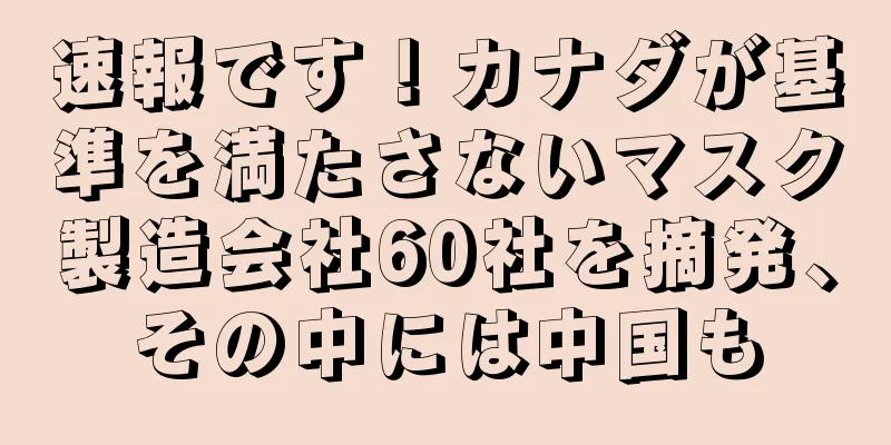 速報です！カナダが基準を満たさないマスク製造会社60社を摘発、その中には中国も