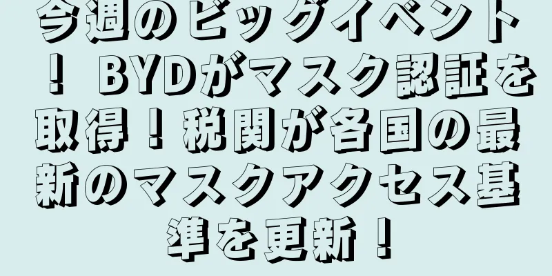 今週のビッグイベント！ BYDがマスク認証を取得！税関が各国の最新のマスクアクセス基準を更新！