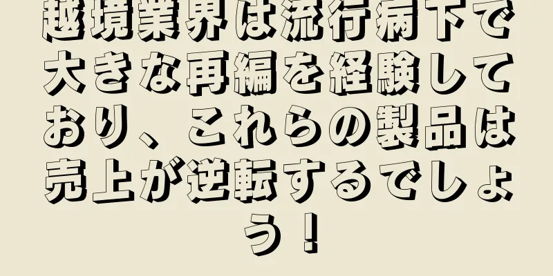 越境業界は流行病下で大きな再編を経験しており、これらの製品は売上が逆転するでしょう！