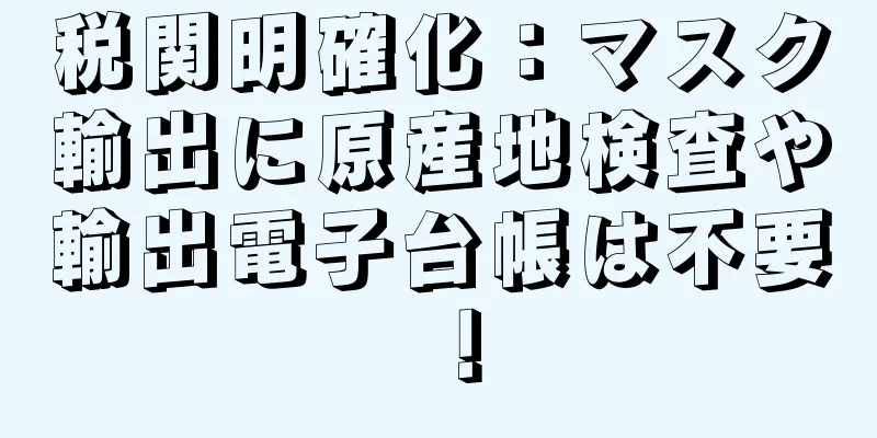 税関明確化：マスク輸出に原産地検査や輸出電子台帳は不要！