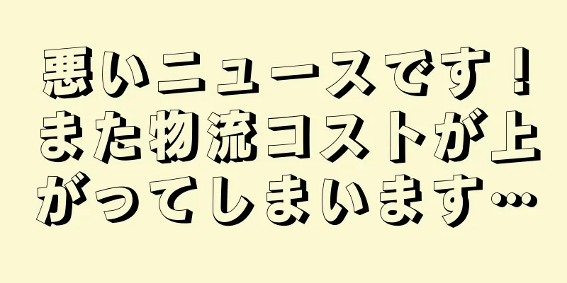 悪いニュースです！また物流コストが上がってしまいます…