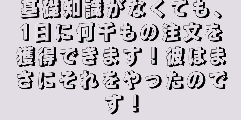 基礎知識がなくても、1日に何千もの注文を獲得できます！彼はまさにそれをやったのです！