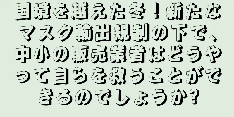 国境を越えた冬！新たなマスク輸出規制の下で、中小の販売業者はどうやって自らを救うことができるのでしょうか?