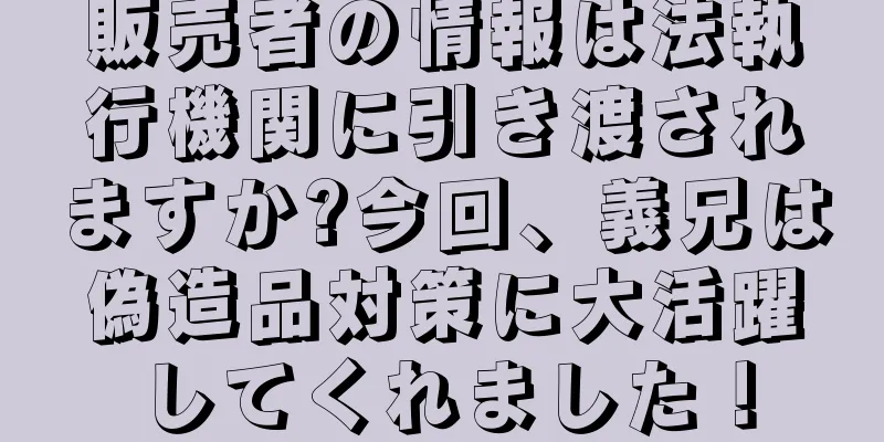 販売者の情報は法執行機関に引き渡されますか?今回、義兄は偽造品対策に大活躍してくれました！