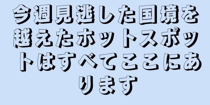 今週見逃した国境を越えたホットスポットはすべてここにあります