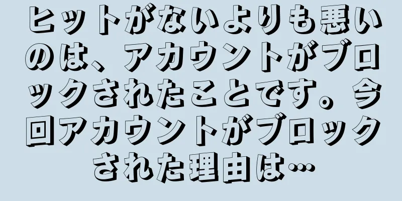 ヒットがないよりも悪いのは、アカウントがブロックされたことです。今回アカウントがブロックされた理由は…