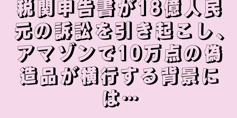 税関申告書が18億人民元の訴訟を引き起こし、アマゾンで10万点の偽造品が横行する背景には…