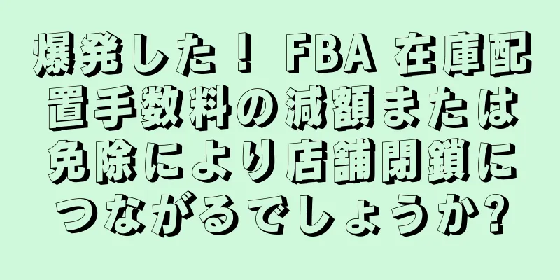 爆発した！ FBA 在庫配置手数料の減額または免除により店舗閉鎖につながるでしょうか?