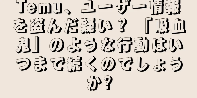 Temu、ユーザー情報を盗んだ疑い？ 「吸血鬼」のような行動はいつまで続くのでしょうか?