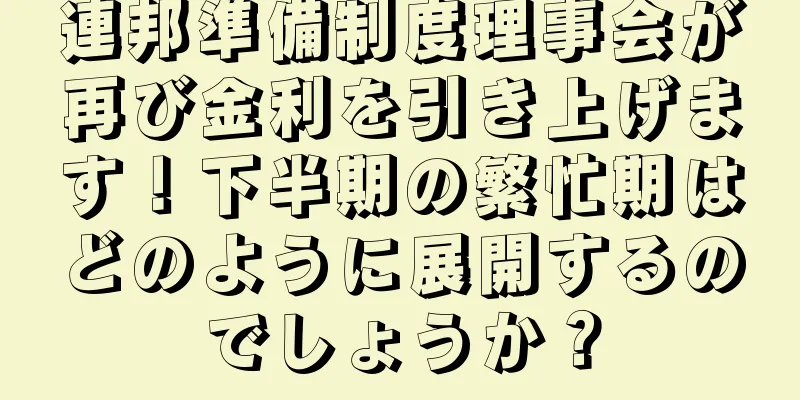 連邦準備制度理事会が再び金利を引き上げます！下半期の繁忙期はどのように展開するのでしょうか？