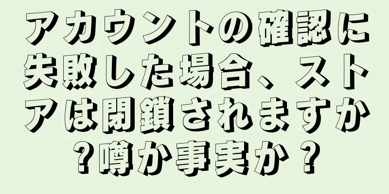 アカウントの確認に失敗した場合、ストアは閉鎖されますか?噂か事実か？
