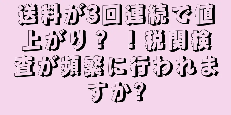 送料が3回連続で値上がり？ ！税関検査が頻繁に行われますか?