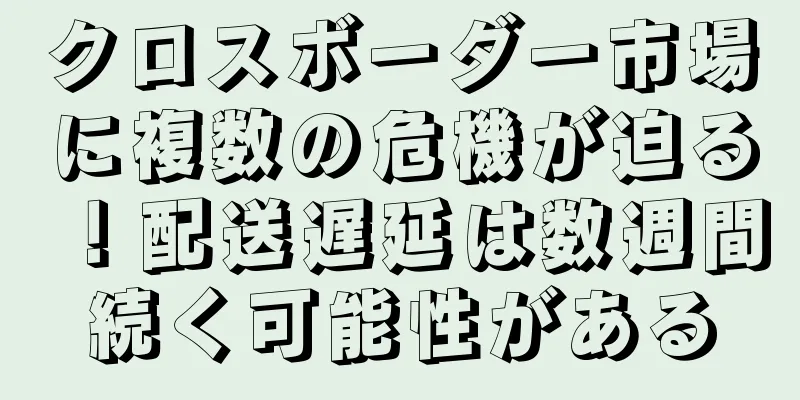 クロスボーダー市場に複数の危機が迫る！配送遅延は数週間続く可能性がある