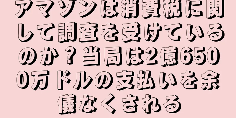 アマゾンは消費税に関して調査を受けているのか？当局は2億6500万ドルの支払いを余儀なくされる