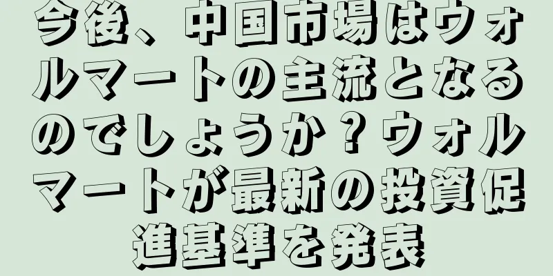 今後、中国市場はウォルマートの主流となるのでしょうか？ウォルマートが最新の投資促進基準を発表
