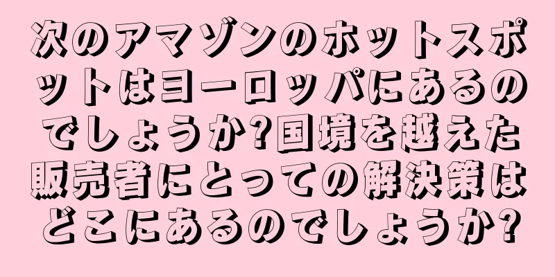 次のアマゾンのホットスポットはヨーロッパにあるのでしょうか?国境を越えた販売者にとっての解決策はどこにあるのでしょうか?