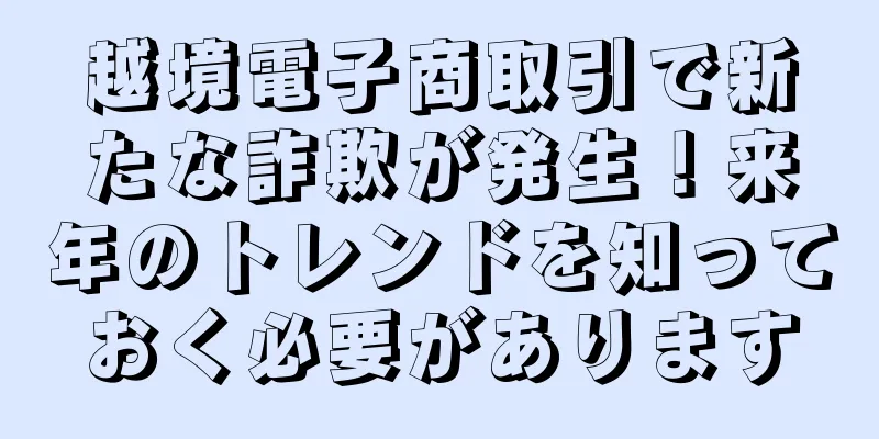 越境電子商取引で新たな詐欺が発生！来年のトレンドを知っておく必要があります