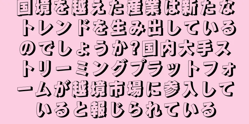 国境を越えた産業は新たなトレンドを生み出しているのでしょうか?国内大手ストリーミングプラットフォームが越境市場に参入していると報じられている
