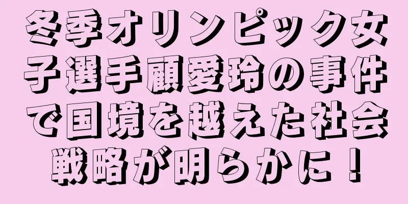 冬季オリンピック女子選手顧愛玲の事件で国境を越えた社会戦略が明らかに！