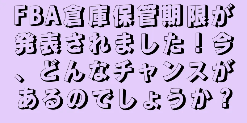FBA倉庫保管期限が発表されました！今、どんなチャンスがあるのでしょうか？