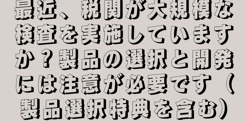 最近、税関が大規模な検査を実施していますか？製品の選択と開発には注意が必要です（製品選択特典を含む）