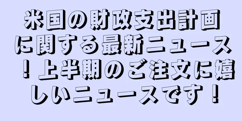 米国の財政支出計画に関する最新ニュース！上半期のご注文に嬉しいニュースです！