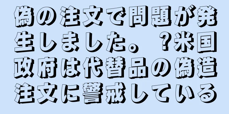 偽の注文で問題が発生しました。 ?米国政府は代替品の偽造注文に警戒している