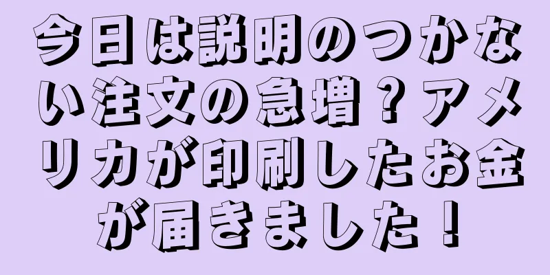今日は説明のつかない注文の急増？アメリカが印刷したお金が届きました！