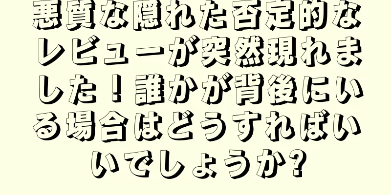 悪質な隠れた否定的なレビューが突然現れました！誰かが背後にいる場合はどうすればいいでしょうか?