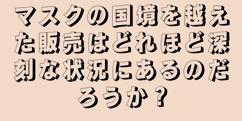 マスクの国境を越えた販売はどれほど深刻な状況にあるのだろうか？