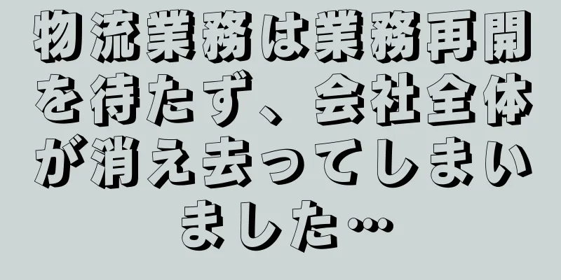 物流業務は業務再開を待たず、会社全体が消え去ってしまいました…