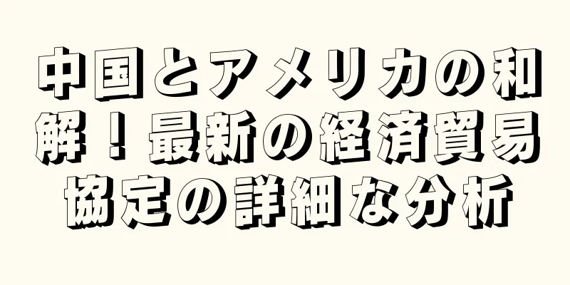 中国とアメリカの和解！最新の経済貿易協定の詳細な分析