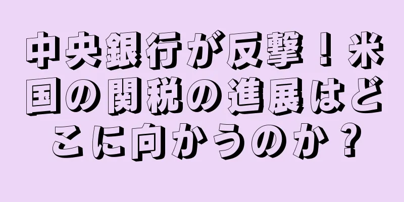 中央銀行が反撃！米国の関税の進展はどこに向かうのか？