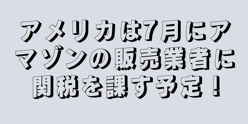 アメリカは7月にアマゾンの販売業者に関税を課す予定！