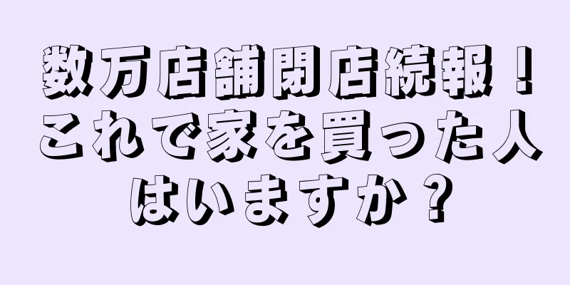 数万店舗閉店続報！これで家を買った人はいますか？