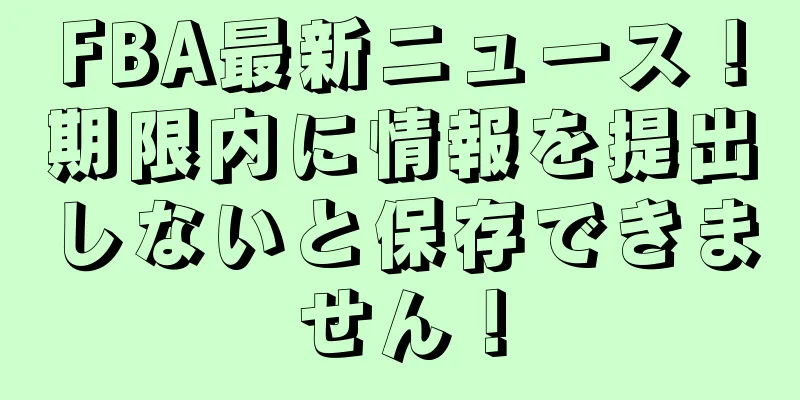 FBA最新ニュース！期限内に情報を提出しないと保存できません！
