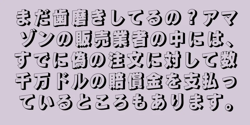 まだ歯磨きしてるの？アマゾンの販売業者の中には、すでに偽の注文に対して数千万ドルの賠償金を支払っているところもあります。