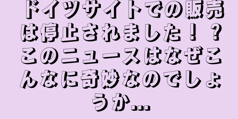 ドイツサイトでの販売は停止されました！ ?このニュースはなぜこんなに奇妙なのでしょうか...