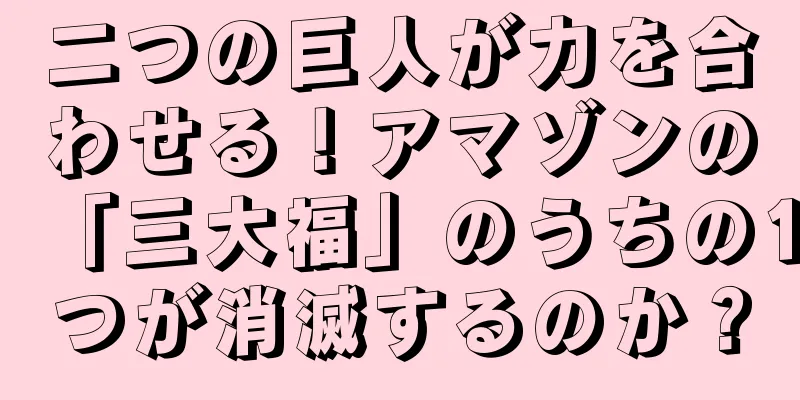 二つの巨人が力を合わせる！アマゾンの「三大福」のうちの1つが消滅するのか？