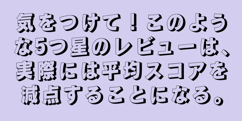 気をつけて！このような5つ星のレビューは、実際には平均スコアを減点することになる。