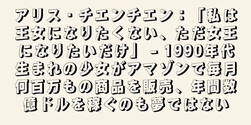 アリス・チエンチエン：「私は王女になりたくない、ただ女王になりたいだけ」 - 1990年代生まれの少女がアマゾンで毎月何百万もの商品を販売、年間数億ドルを稼ぐのも夢ではない