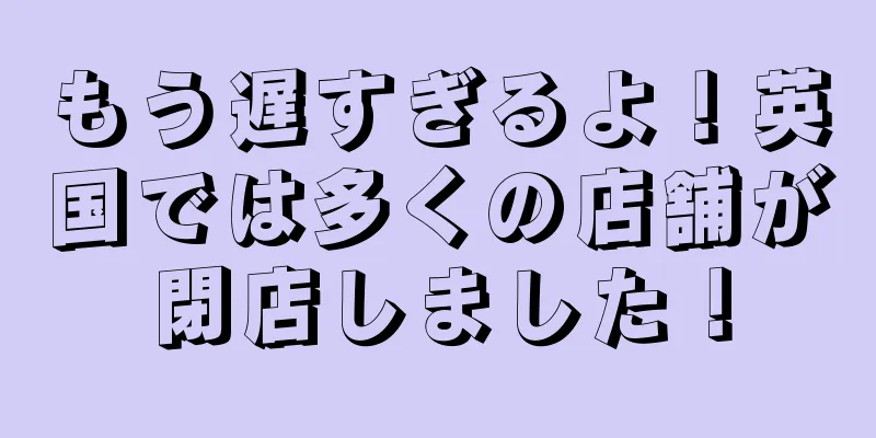 もう遅すぎるよ！英国では多くの店舗が閉店しました！