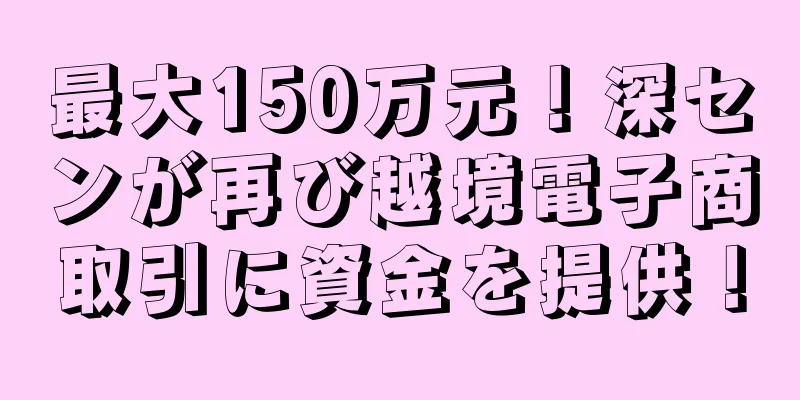 最大150万元！深センが再び越境電子商取引に資金を提供！