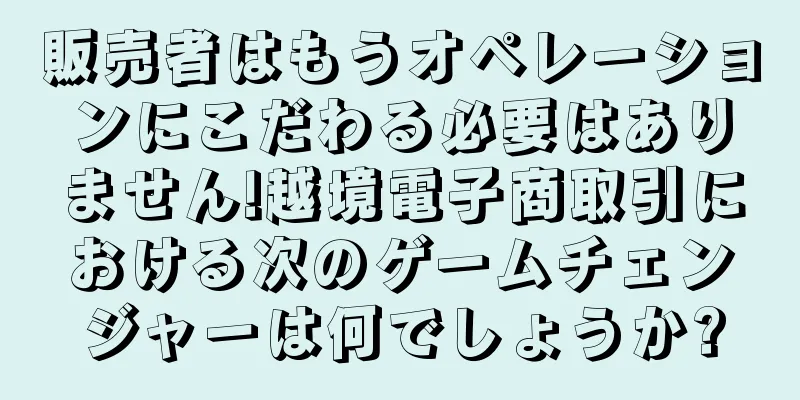 販売者はもうオペレーションにこだわる必要はありません!越境電子商取引における次のゲームチェンジャーは何でしょうか?