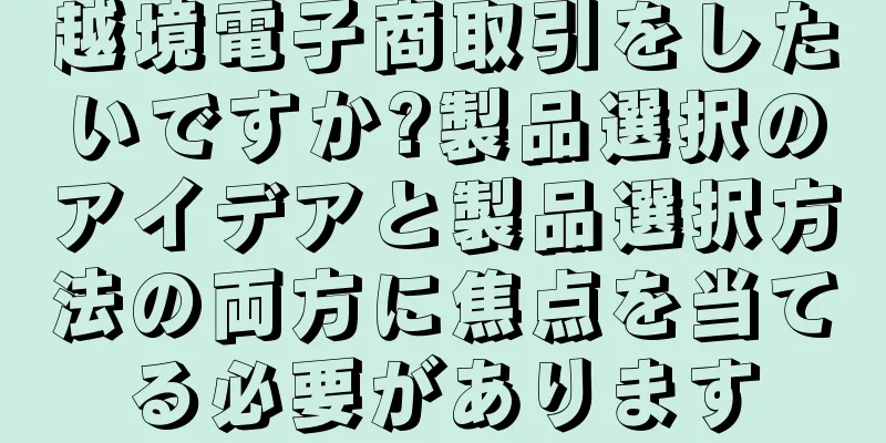 越境電子商取引をしたいですか?製品選択のアイデアと製品選択方法の両方に焦点を当てる必要があります