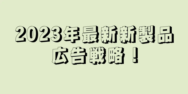 2023年最新新製品広告戦略！