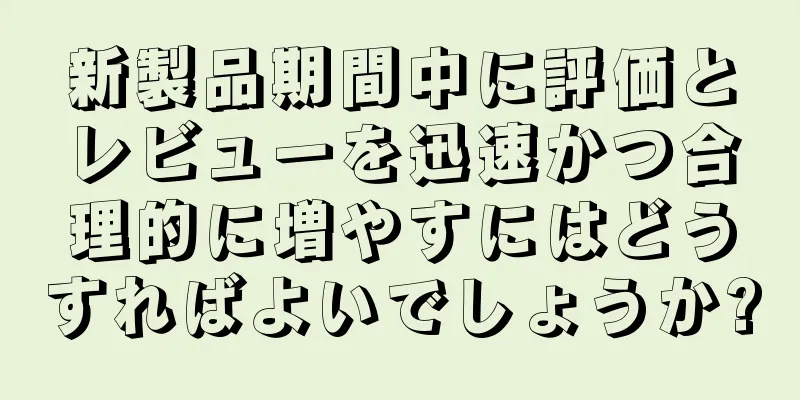 新製品期間中に評価とレビューを迅速かつ合理的に増やすにはどうすればよいでしょうか?