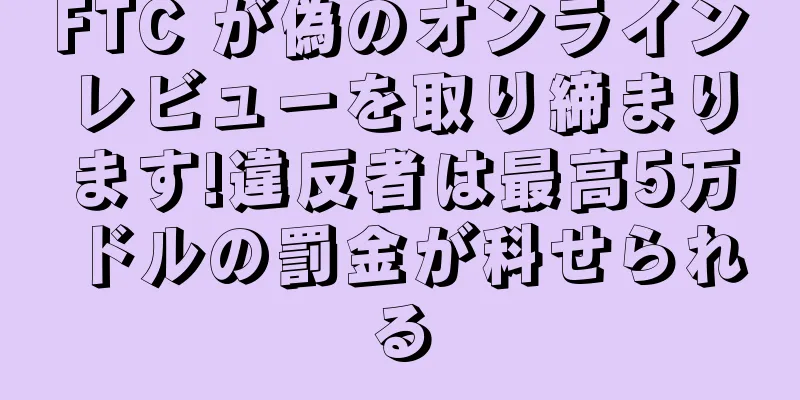 FTC が偽のオンラインレビューを取り締まります!違反者は最高5万ドルの罰金が科せられる