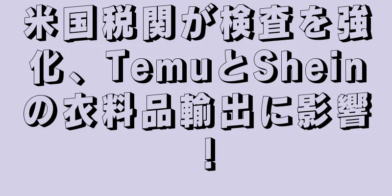 米国税関が検査を強化、TemuとSheinの衣料品輸出に影響！