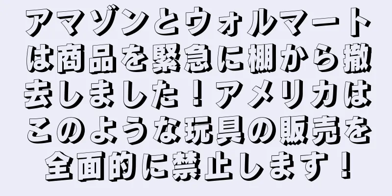 アマゾンとウォルマートは商品を緊急に棚から撤去しました！アメリカはこのような玩具の販売を全面的に禁止します！